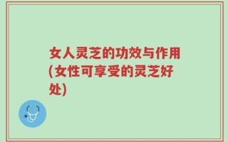 女人灵芝的功效与作用(女性可享受的灵芝好处)
