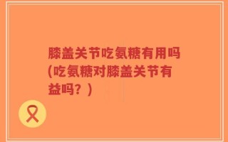 膝盖关节吃氨糖有用吗(吃氨糖对膝盖关节有益吗？)