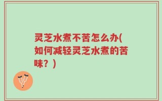 灵芝水煮不苦怎么办(如何减轻灵芝水煮的苦味？)