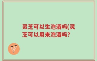 灵芝可以生泡酒吗(灵芝可以用来泡酒吗？