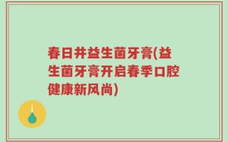 春日井益生菌牙膏(益生菌牙膏开启春季口腔健康新风尚)