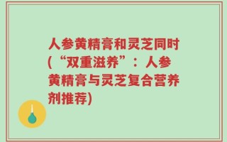 人参黄精膏和灵芝同时(“双重滋养”：人参黄精膏与灵芝复合营养剂推荐)
