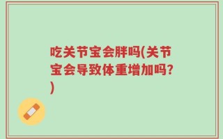 吃关节宝会胖吗(关节宝会导致体重增加吗？)