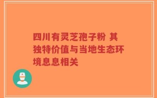 四川有灵芝孢子粉 其独特价值与当地生态环境息息相关