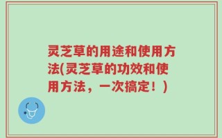 灵芝草的用途和使用方法(灵芝草的功效和使用方法，一次搞定！)