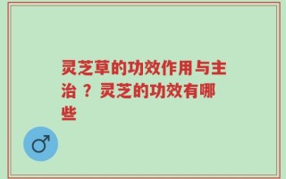 灵芝草的功效作用与主治 ？灵芝的功效有哪些