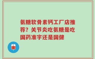 氨糖软骨素钙工厂店推荐？关节炎吃氨糖是吃国药准字还是国健