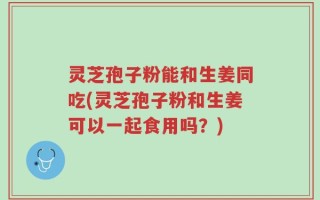 灵芝孢子粉能和生姜同吃(灵芝孢子粉和生姜可以一起食用吗？)