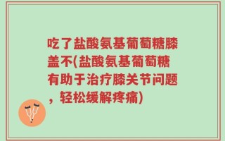 吃了盐酸氨基葡萄糖膝盖不(盐酸氨基葡萄糖有助于治疗膝关节问题，轻松缓解疼痛)