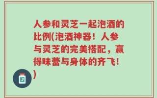 人参和灵芝一起泡酒的比例(泡酒神器！人参与灵芝的完美搭配，赢得味蕾与身体的齐飞！)