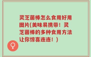 灵芝菌棒怎么食用好用图片(美味易携带！灵芝菌棒的多种食用方法让你惊喜连连！)