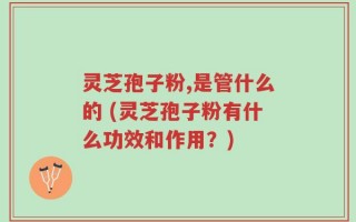 灵芝孢子粉,是管什么的 (灵芝孢子粉有什么功效和作用？)