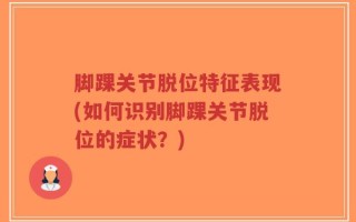 脚踝关节脱位特征表现(如何识别脚踝关节脱位的症状？)