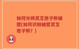 如何分辨灵芝孢子粉破壁(如何识别破壁灵芝孢子粉？)