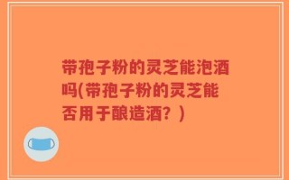 带孢子粉的灵芝能泡酒吗(带孢子粉的灵芝能否用于酿造酒？)