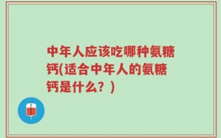 中年人应该吃哪种氨糖钙(适合中年人的氨糖钙是什么？)