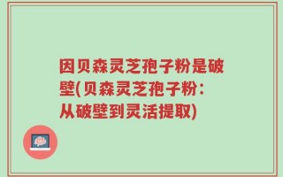 因贝森灵芝孢子粉是破壁(贝森灵芝孢子粉：从破壁到灵活提取)