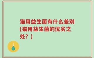 猫用益生菌有什么差别(猫用益生菌的优劣之处？)