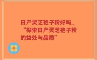 日产灵芝孢子粉好吗_“探索日产灵芝孢子粉的益处与品质”