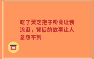吃了灵芝孢子粉竟让我流泪，背后的故事让人意想不到