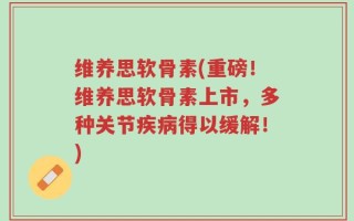 维养思软骨素(重磅！维养思软骨素上市，多种关节疾病得以缓解！)