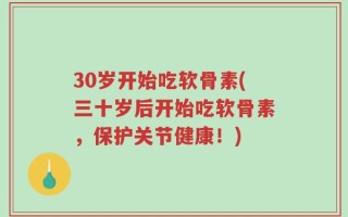 30岁开始吃软骨素(三十岁后开始吃软骨素，保护关节健康！)