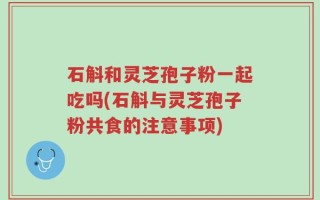 石斛和灵芝孢子粉一起吃吗(石斛与灵芝孢子粉共食的注意事项)