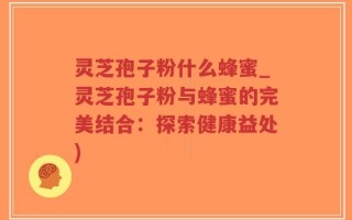 灵芝孢子粉什么蜂蜜_灵芝孢子粉与蜂蜜的完美结合：探索健康益处)