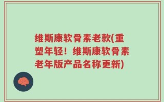 维斯康软骨素老款(重塑年轻！维斯康软骨素老年版产品名称更新)