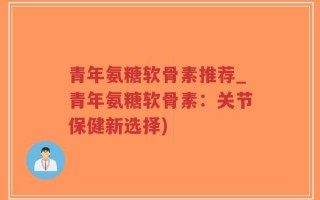 青年氨糖软骨素推荐_青年氨糖软骨素：关节保健新选择)
