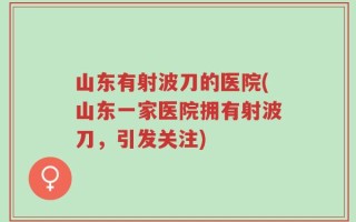山东有射波刀的医院(山东一家医院拥有射波刀，引发关注)