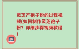 灵芝产孢子粉的过程视频(如何制作灵芝孢子粉？详细步骤视频教程)