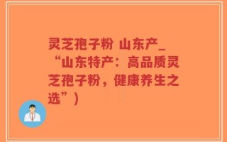 灵芝孢子粉 山东产_“山东特产：高品质灵芝孢子粉，健康养生之选”)