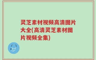 灵芝素材视频高清图片大全(高清灵芝素材图片视频全集)