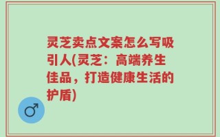 灵芝卖点文案怎么写吸引人(灵芝：高端养生佳品，打造健康生活的护盾)
