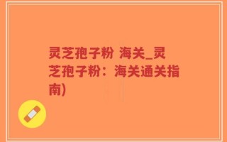 灵芝孢子粉 海关_灵芝孢子粉：海关通关指南)