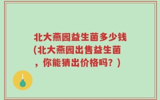 北大燕园益生菌多少钱(北大燕园出售益生菌，你能猜出价格吗？)