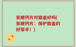 氨糖钙片对膝盖好吗(氨糖钙片：保护膝盖的好帮手！)