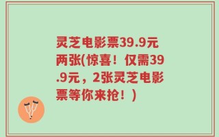 灵芝电影票39.9元两张(惊喜！仅需39.9元，2张灵芝电影票等你来抢！)
