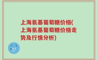 上海氨基葡萄糖价格(上海氨基葡萄糖价格走势及行情分析)
