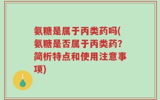 氨糖是属于丙类药吗(氨糖是否属于丙类药？简析特点和使用注意事项)