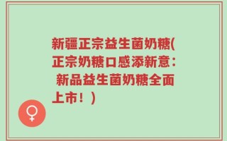 新疆正宗益生菌奶糖(正宗奶糖口感添新意： 新品益生菌奶糖全面上市！)