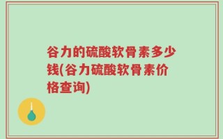 谷力的硫酸软骨素多少钱(谷力硫酸软骨素价格查询)