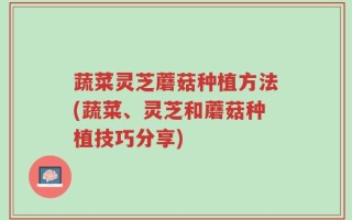 蔬菜灵芝蘑菇种植方法(蔬菜、灵芝和蘑菇种植技巧分享)