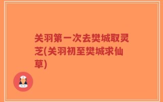 关羽第一次去樊城取灵芝(关羽初至樊城求仙草)