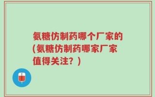 氨糖仿制药哪个厂家的(氨糖仿制药哪家厂家值得关注？)
