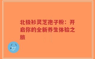 北极衫灵芝孢子粉：开启你的全新养生体验之旅
