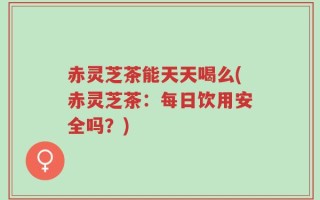 赤灵芝茶能天天喝么(赤灵芝茶：每日饮用安全吗？)