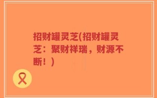 招财罐灵芝(招财罐灵芝：聚财祥瑞，财源不断！)