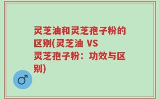 灵芝油和灵芝孢子粉的区别(灵芝油 VS 灵芝孢子粉：功效与区别)